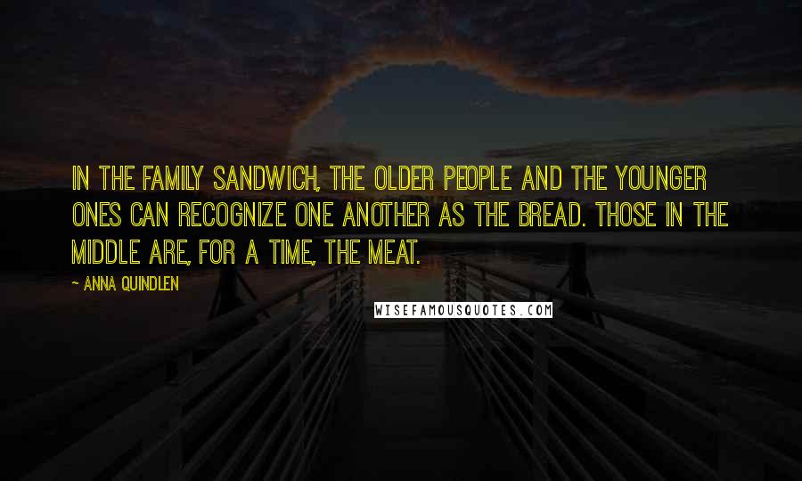 Anna Quindlen Quotes: In the family sandwich, the older people and the younger ones can recognize one another as the bread. Those in the middle are, for a time, the meat.