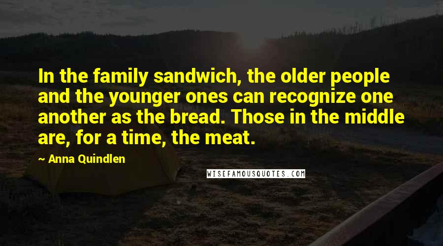 Anna Quindlen Quotes: In the family sandwich, the older people and the younger ones can recognize one another as the bread. Those in the middle are, for a time, the meat.