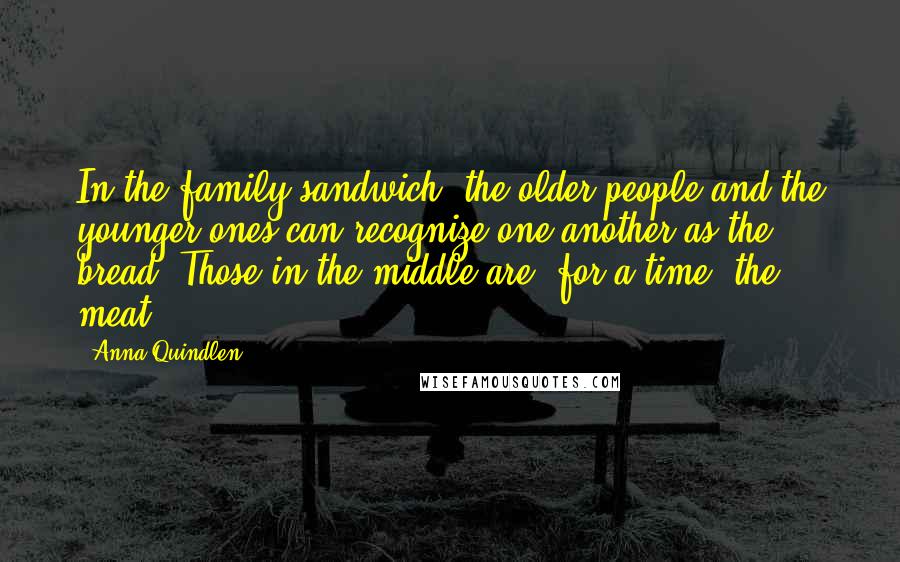 Anna Quindlen Quotes: In the family sandwich, the older people and the younger ones can recognize one another as the bread. Those in the middle are, for a time, the meat.
