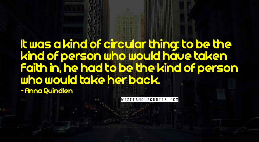 Anna Quindlen Quotes: It was a kind of circular thing: to be the kind of person who would have taken Faith in, he had to be the kind of person who would take her back.