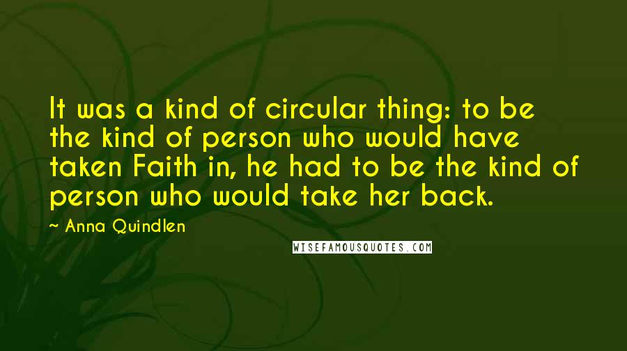 Anna Quindlen Quotes: It was a kind of circular thing: to be the kind of person who would have taken Faith in, he had to be the kind of person who would take her back.