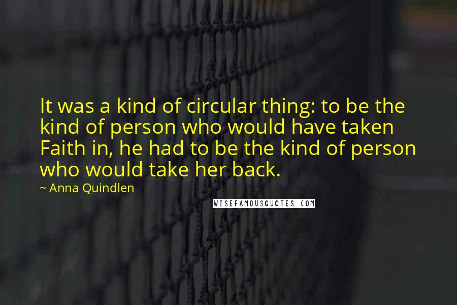 Anna Quindlen Quotes: It was a kind of circular thing: to be the kind of person who would have taken Faith in, he had to be the kind of person who would take her back.