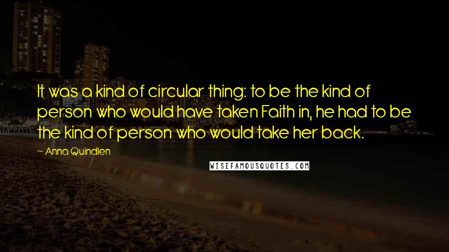 Anna Quindlen Quotes: It was a kind of circular thing: to be the kind of person who would have taken Faith in, he had to be the kind of person who would take her back.