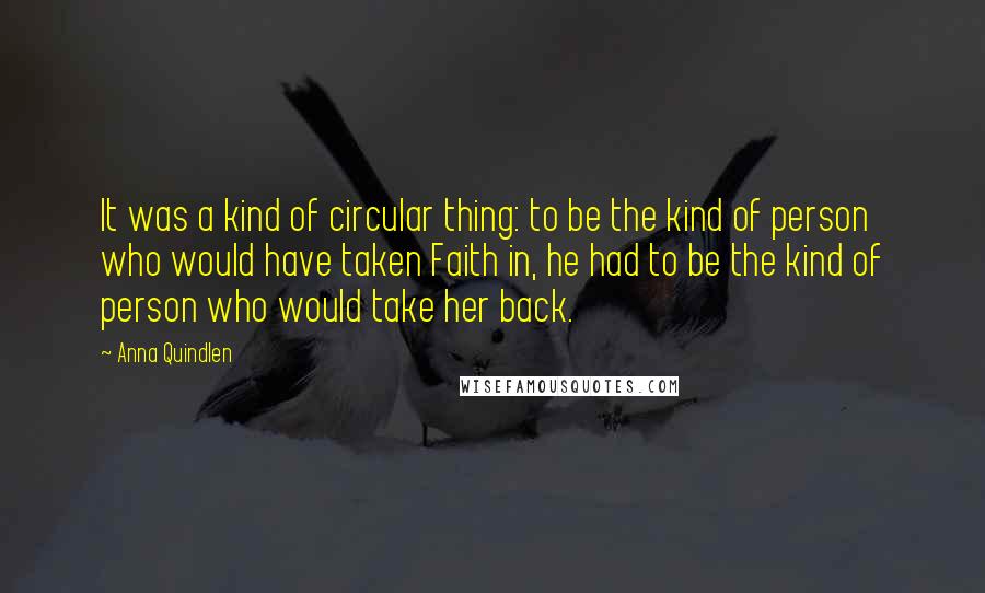 Anna Quindlen Quotes: It was a kind of circular thing: to be the kind of person who would have taken Faith in, he had to be the kind of person who would take her back.