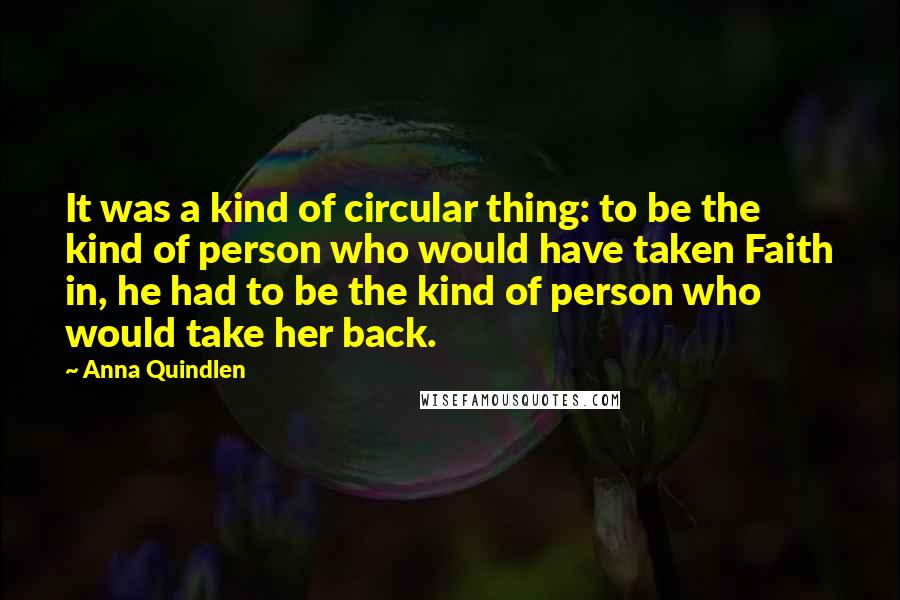 Anna Quindlen Quotes: It was a kind of circular thing: to be the kind of person who would have taken Faith in, he had to be the kind of person who would take her back.
