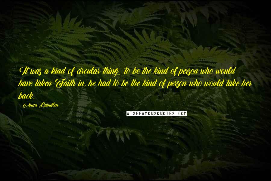 Anna Quindlen Quotes: It was a kind of circular thing: to be the kind of person who would have taken Faith in, he had to be the kind of person who would take her back.