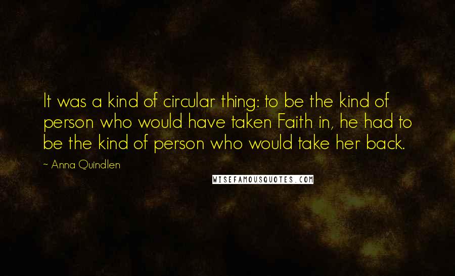 Anna Quindlen Quotes: It was a kind of circular thing: to be the kind of person who would have taken Faith in, he had to be the kind of person who would take her back.