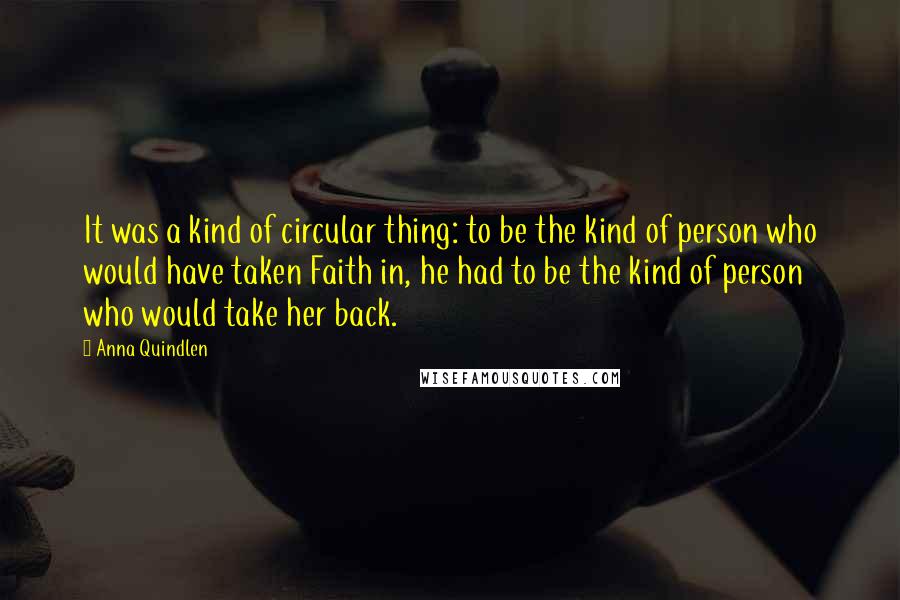 Anna Quindlen Quotes: It was a kind of circular thing: to be the kind of person who would have taken Faith in, he had to be the kind of person who would take her back.