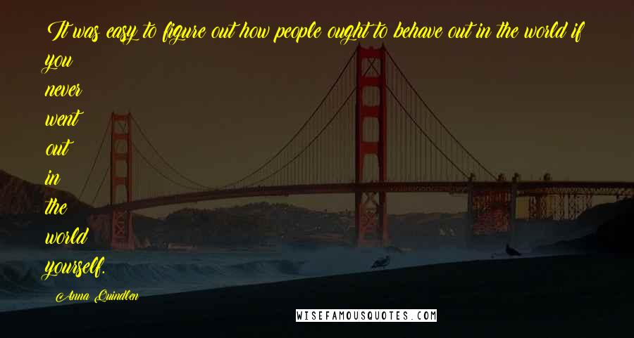 Anna Quindlen Quotes: It was easy to figure out how people ought to behave out in the world if you never went out in the world yourself.