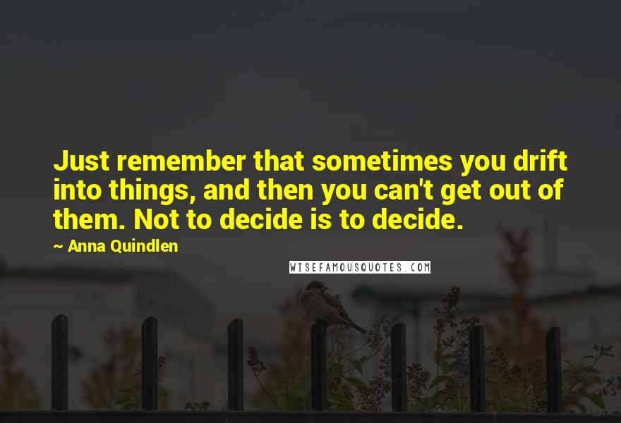 Anna Quindlen Quotes: Just remember that sometimes you drift into things, and then you can't get out of them. Not to decide is to decide.