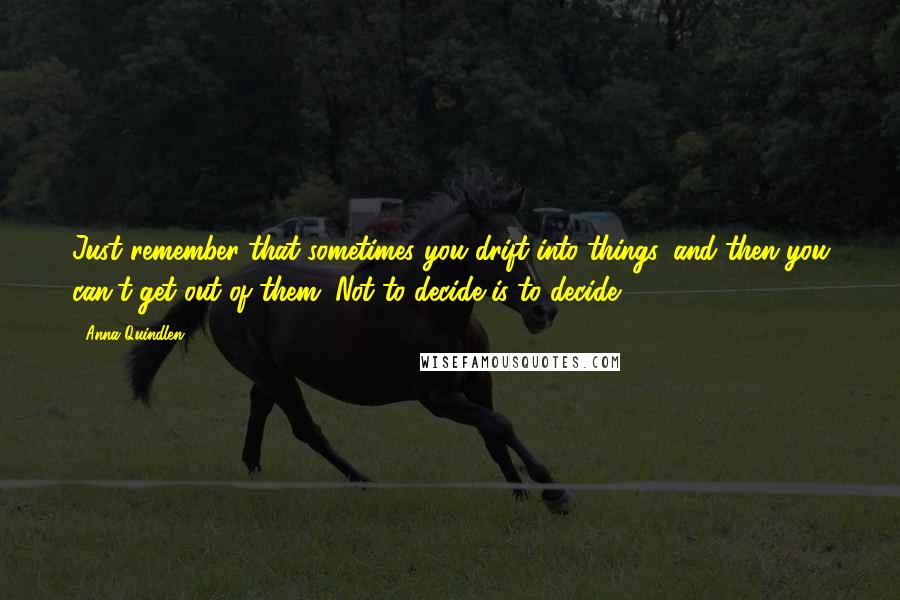 Anna Quindlen Quotes: Just remember that sometimes you drift into things, and then you can't get out of them. Not to decide is to decide.