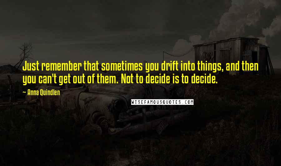 Anna Quindlen Quotes: Just remember that sometimes you drift into things, and then you can't get out of them. Not to decide is to decide.