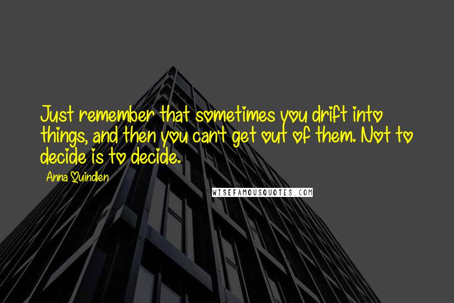 Anna Quindlen Quotes: Just remember that sometimes you drift into things, and then you can't get out of them. Not to decide is to decide.