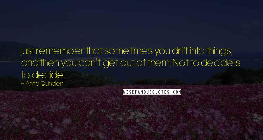 Anna Quindlen Quotes: Just remember that sometimes you drift into things, and then you can't get out of them. Not to decide is to decide.