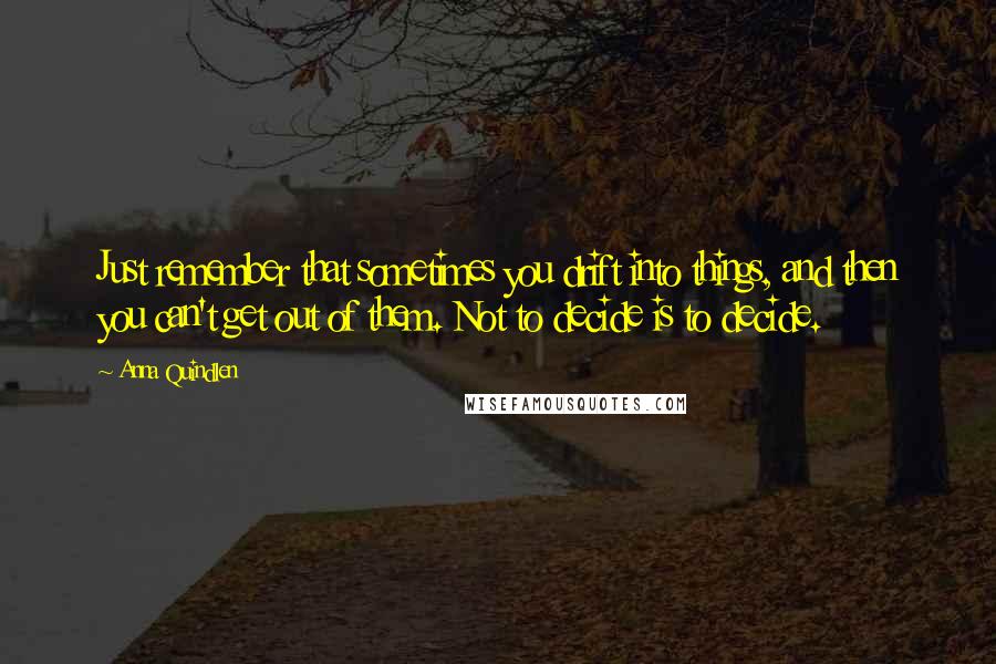 Anna Quindlen Quotes: Just remember that sometimes you drift into things, and then you can't get out of them. Not to decide is to decide.