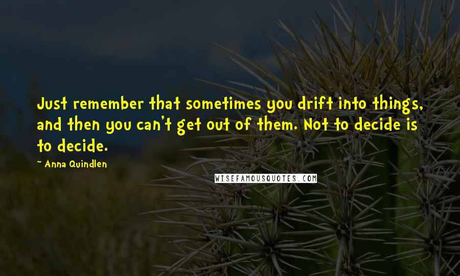 Anna Quindlen Quotes: Just remember that sometimes you drift into things, and then you can't get out of them. Not to decide is to decide.