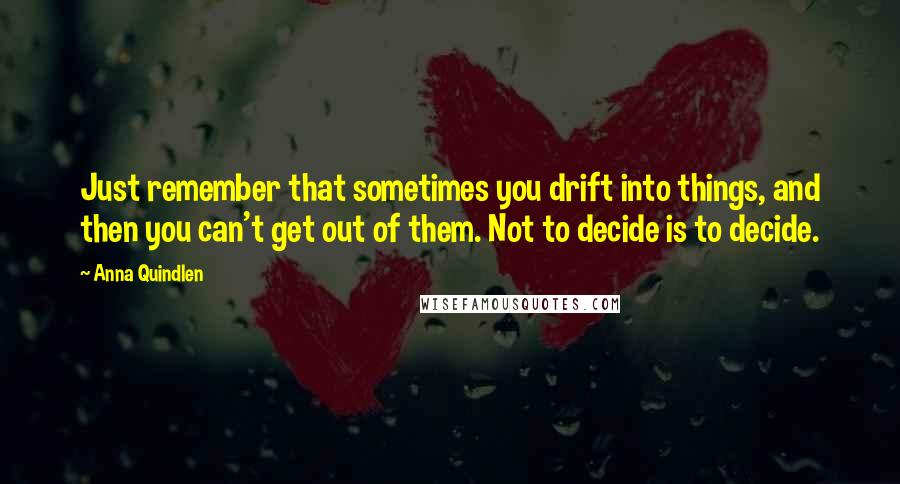 Anna Quindlen Quotes: Just remember that sometimes you drift into things, and then you can't get out of them. Not to decide is to decide.