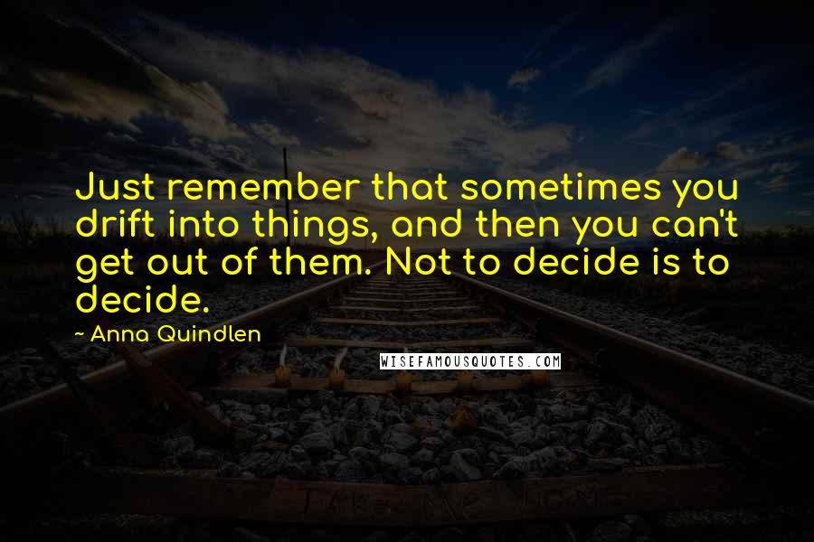 Anna Quindlen Quotes: Just remember that sometimes you drift into things, and then you can't get out of them. Not to decide is to decide.