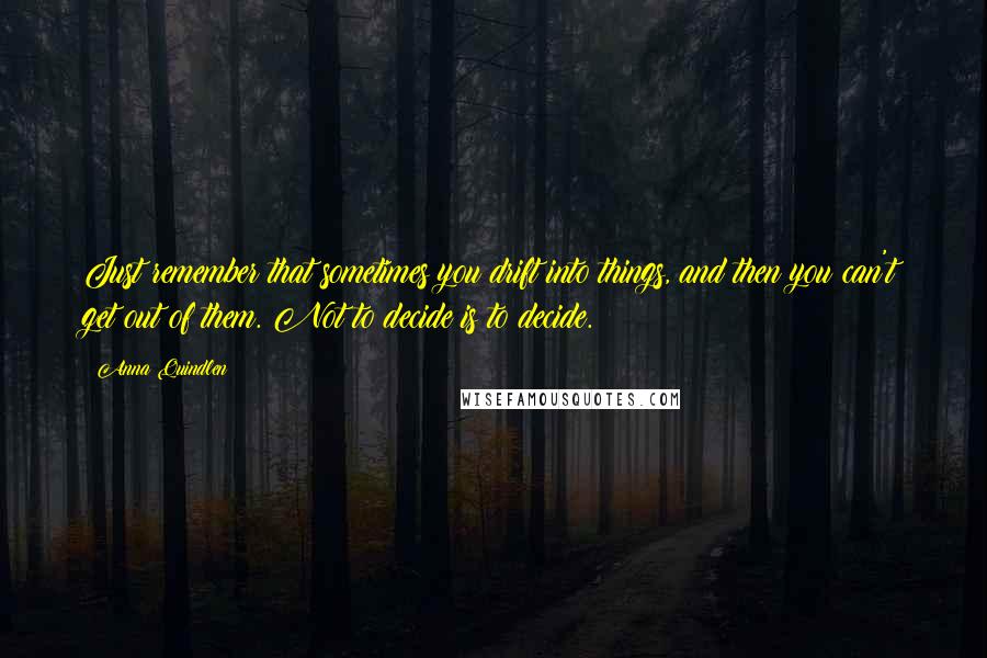 Anna Quindlen Quotes: Just remember that sometimes you drift into things, and then you can't get out of them. Not to decide is to decide.