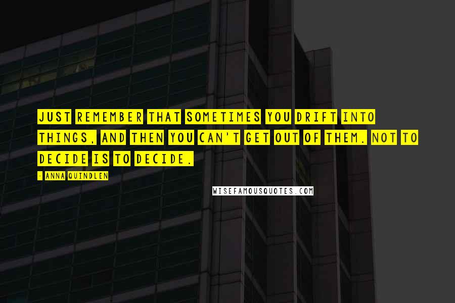 Anna Quindlen Quotes: Just remember that sometimes you drift into things, and then you can't get out of them. Not to decide is to decide.