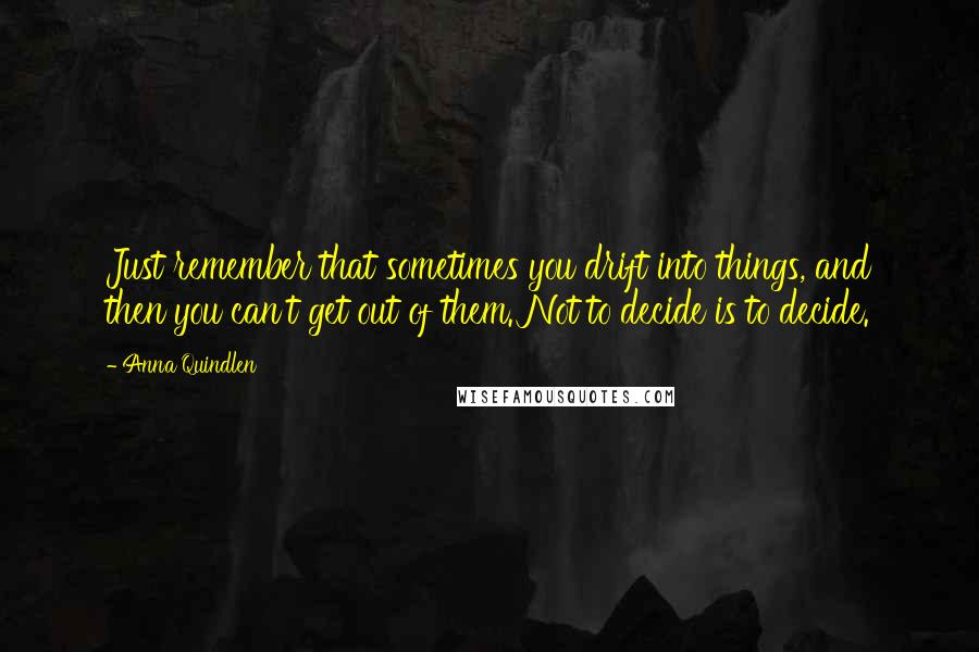 Anna Quindlen Quotes: Just remember that sometimes you drift into things, and then you can't get out of them. Not to decide is to decide.