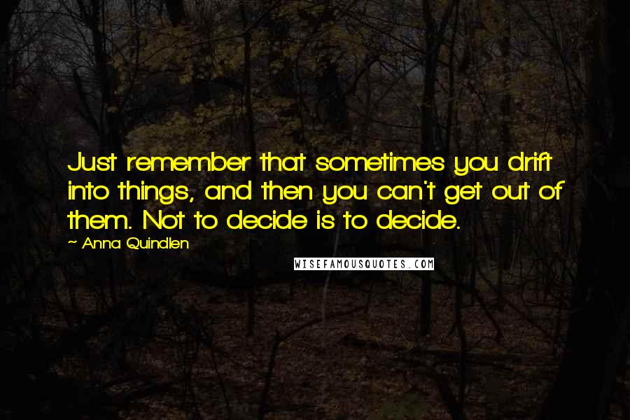 Anna Quindlen Quotes: Just remember that sometimes you drift into things, and then you can't get out of them. Not to decide is to decide.