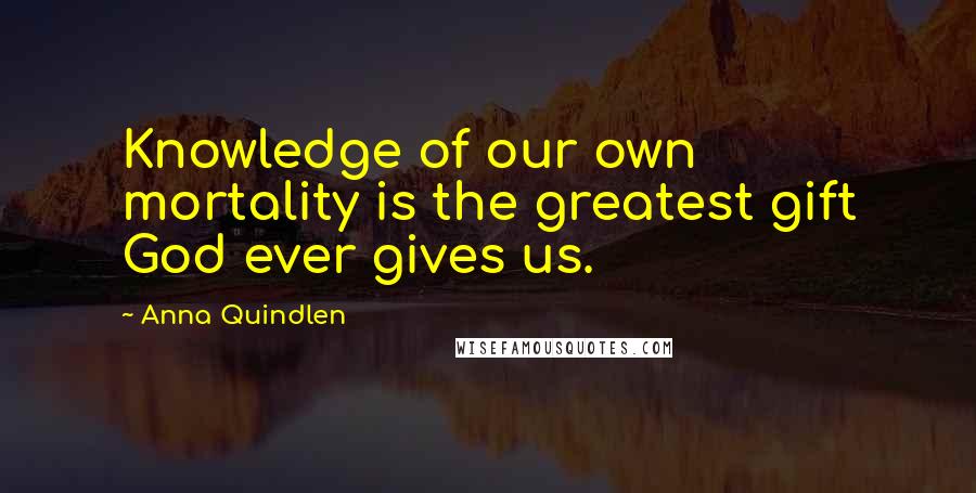 Anna Quindlen Quotes: Knowledge of our own mortality is the greatest gift God ever gives us.