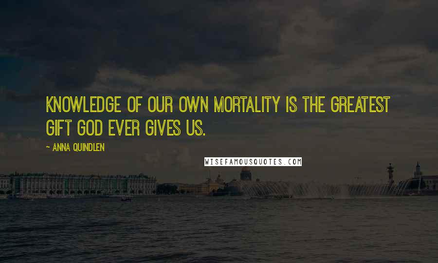 Anna Quindlen Quotes: Knowledge of our own mortality is the greatest gift God ever gives us.