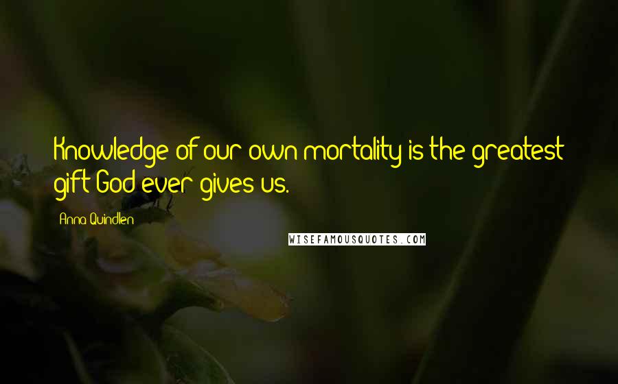Anna Quindlen Quotes: Knowledge of our own mortality is the greatest gift God ever gives us.