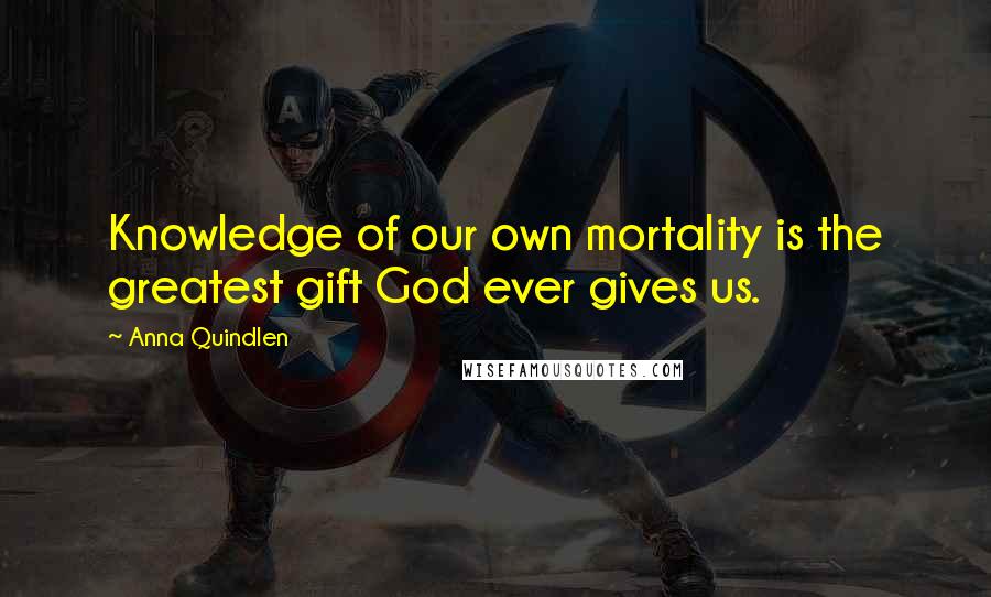 Anna Quindlen Quotes: Knowledge of our own mortality is the greatest gift God ever gives us.