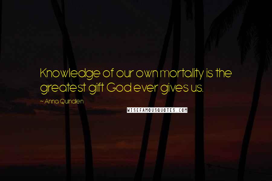 Anna Quindlen Quotes: Knowledge of our own mortality is the greatest gift God ever gives us.