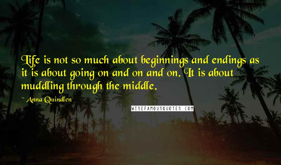 Anna Quindlen Quotes: Life is not so much about beginnings and endings as it is about going on and on and on. It is about muddling through the middle.