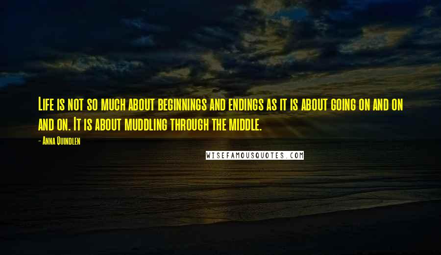 Anna Quindlen Quotes: Life is not so much about beginnings and endings as it is about going on and on and on. It is about muddling through the middle.