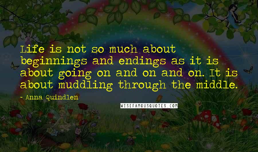 Anna Quindlen Quotes: Life is not so much about beginnings and endings as it is about going on and on and on. It is about muddling through the middle.