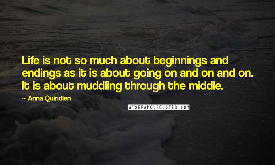 Anna Quindlen Quotes: Life is not so much about beginnings and endings as it is about going on and on and on. It is about muddling through the middle.