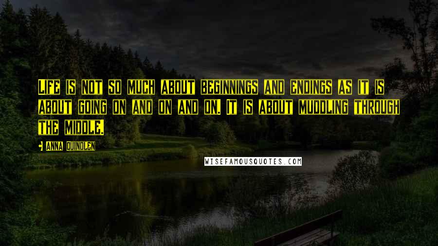 Anna Quindlen Quotes: Life is not so much about beginnings and endings as it is about going on and on and on. It is about muddling through the middle.