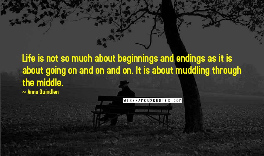 Anna Quindlen Quotes: Life is not so much about beginnings and endings as it is about going on and on and on. It is about muddling through the middle.