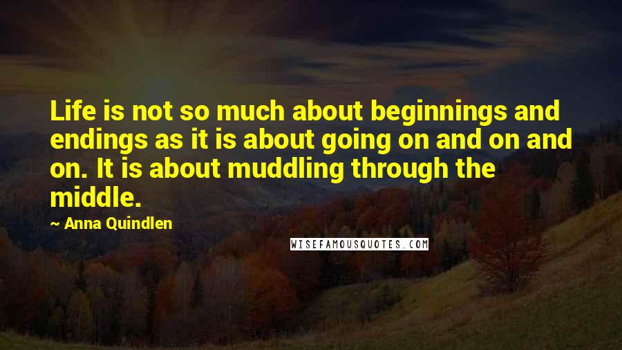 Anna Quindlen Quotes: Life is not so much about beginnings and endings as it is about going on and on and on. It is about muddling through the middle.