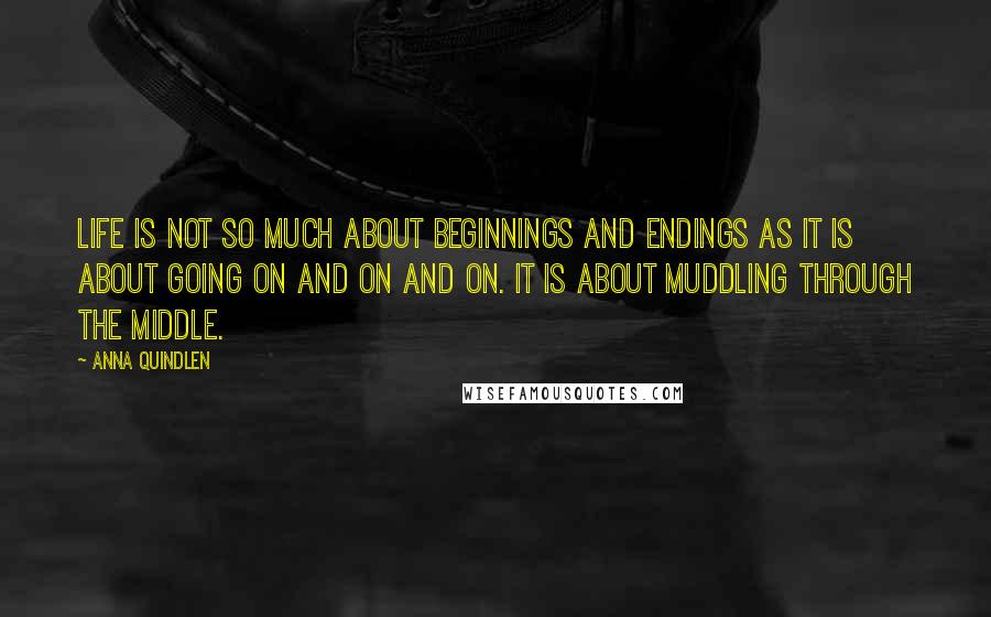 Anna Quindlen Quotes: Life is not so much about beginnings and endings as it is about going on and on and on. It is about muddling through the middle.