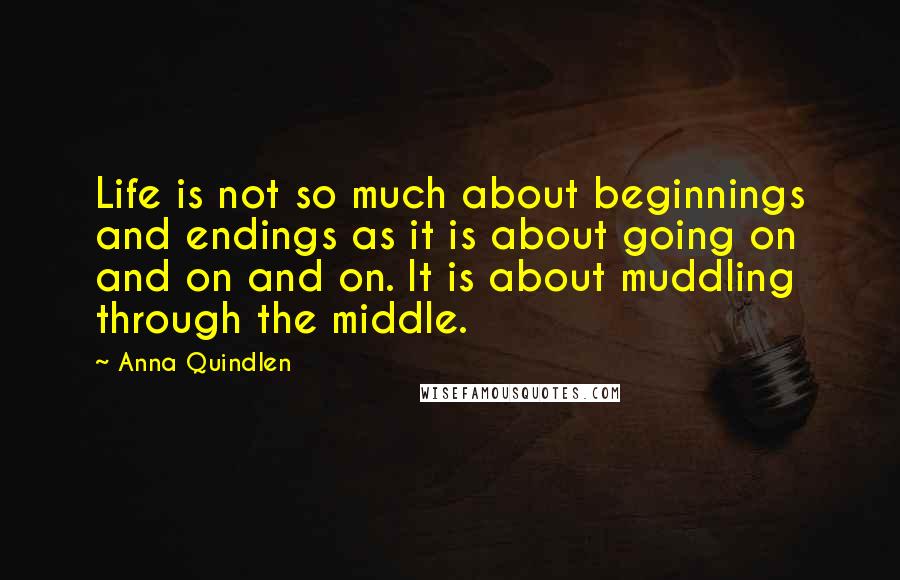 Anna Quindlen Quotes: Life is not so much about beginnings and endings as it is about going on and on and on. It is about muddling through the middle.