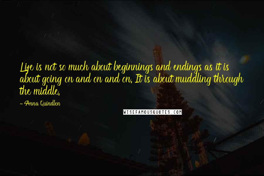 Anna Quindlen Quotes: Life is not so much about beginnings and endings as it is about going on and on and on. It is about muddling through the middle.