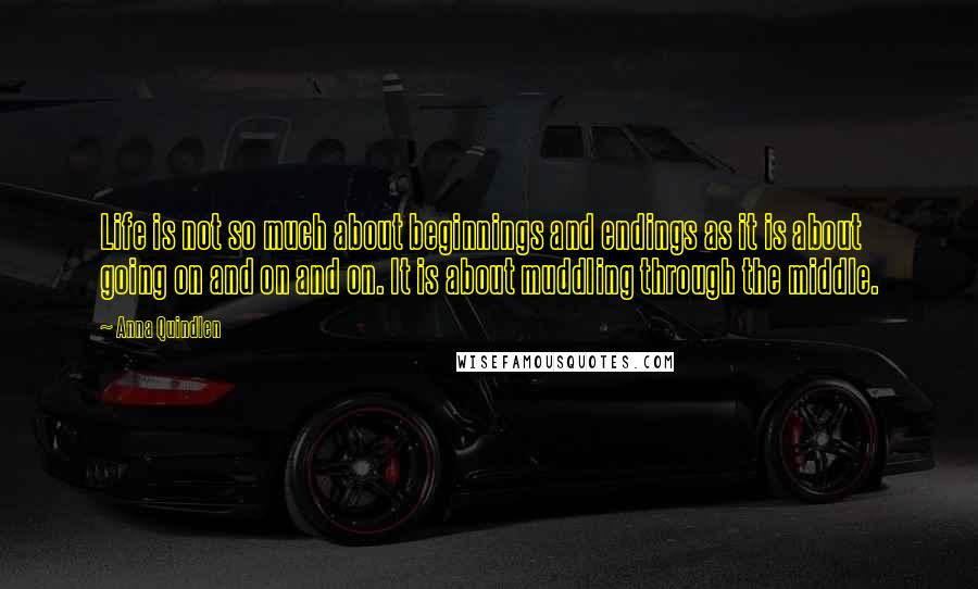 Anna Quindlen Quotes: Life is not so much about beginnings and endings as it is about going on and on and on. It is about muddling through the middle.
