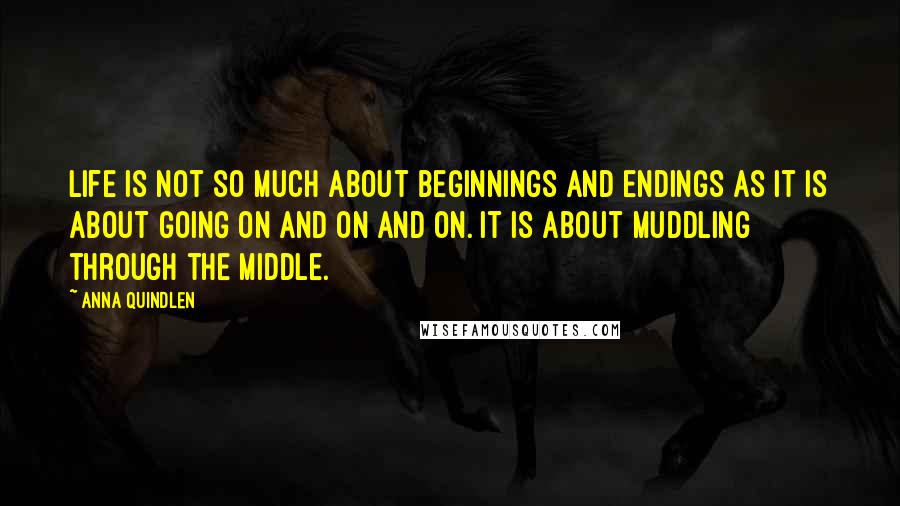 Anna Quindlen Quotes: Life is not so much about beginnings and endings as it is about going on and on and on. It is about muddling through the middle.