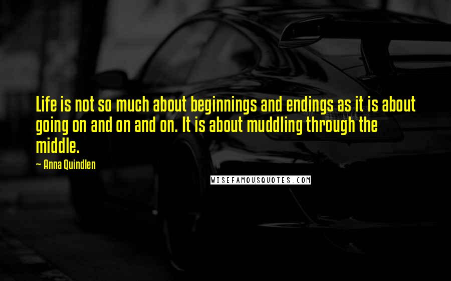 Anna Quindlen Quotes: Life is not so much about beginnings and endings as it is about going on and on and on. It is about muddling through the middle.