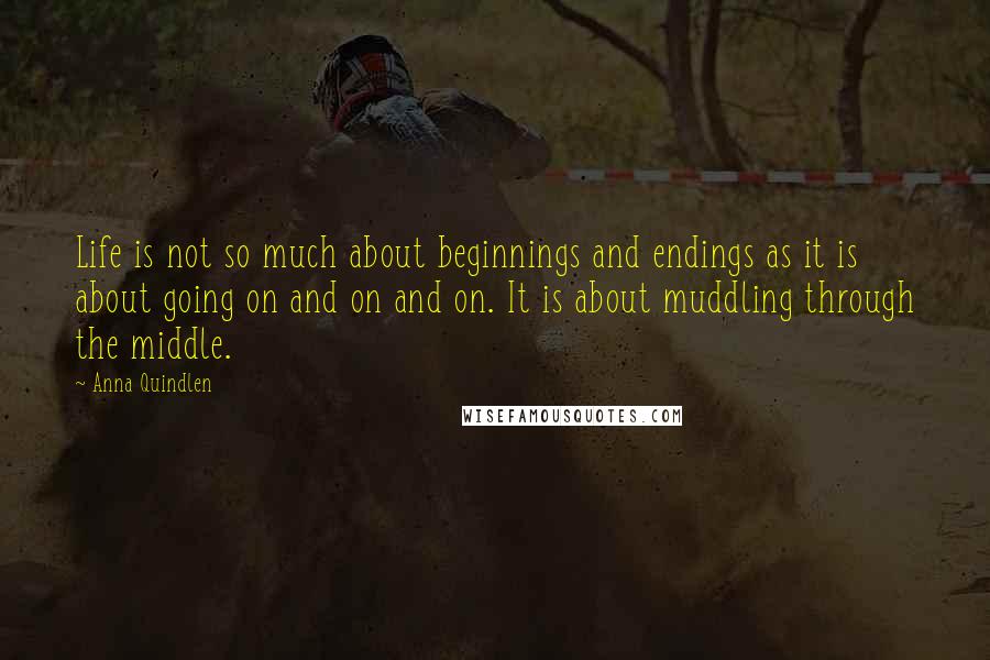 Anna Quindlen Quotes: Life is not so much about beginnings and endings as it is about going on and on and on. It is about muddling through the middle.