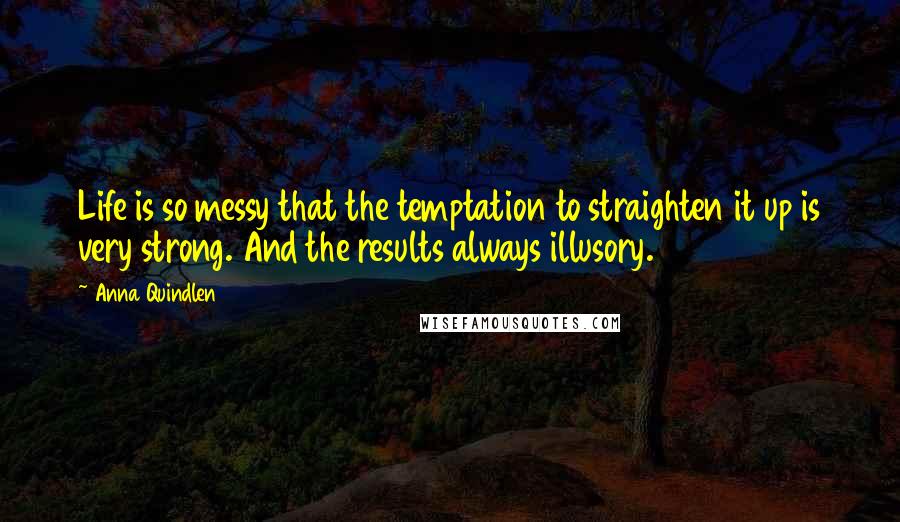 Anna Quindlen Quotes: Life is so messy that the temptation to straighten it up is very strong. And the results always illusory.
