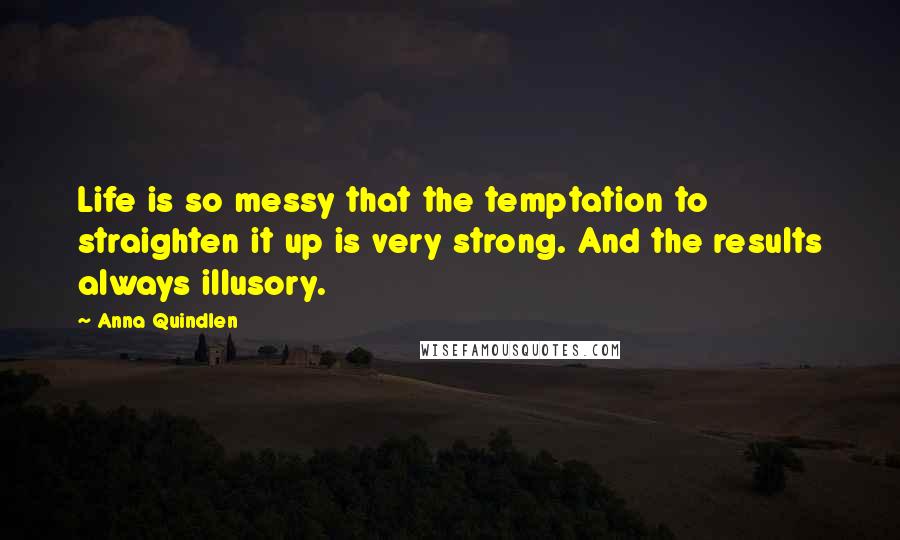 Anna Quindlen Quotes: Life is so messy that the temptation to straighten it up is very strong. And the results always illusory.