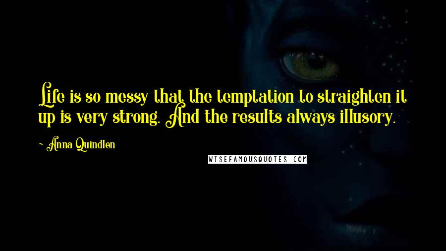 Anna Quindlen Quotes: Life is so messy that the temptation to straighten it up is very strong. And the results always illusory.