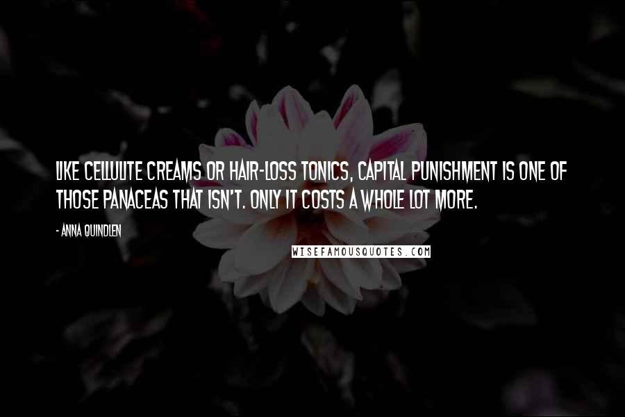 Anna Quindlen Quotes: Like cellulite creams or hair-loss tonics, capital punishment is one of those panaceas that isn't. Only it costs a whole lot more.