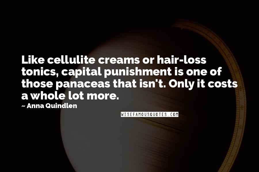 Anna Quindlen Quotes: Like cellulite creams or hair-loss tonics, capital punishment is one of those panaceas that isn't. Only it costs a whole lot more.